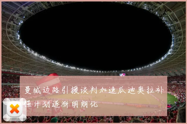 曼城边路引援谈判加速瓜迪奥拉补强计划逐渐明朗化