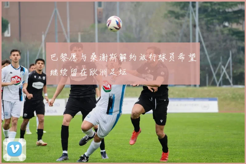 巴黎愿与桑谢斯解约放行球员希望继续留在欧洲足坛