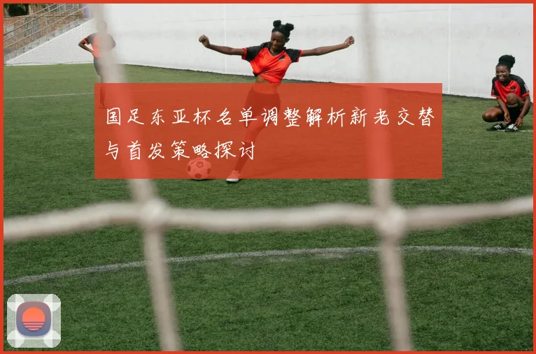 国足东亚杯名单调整解析新老交替与首发策略探讨