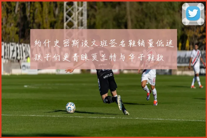 约什史密斯谈文班签名鞋销量低迷孩子们更青睐莫兰特与华子鞋款