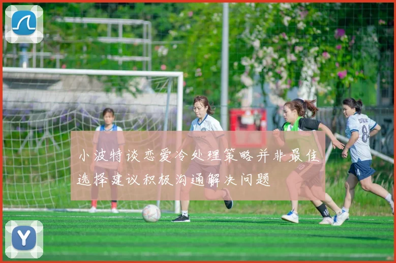 小波特谈恋爱冷处理策略并非最佳选择建议积极沟通解决问题