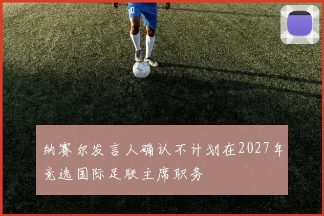 纳赛尔发言人确认不计划在2027年竞选国际足联主席职务