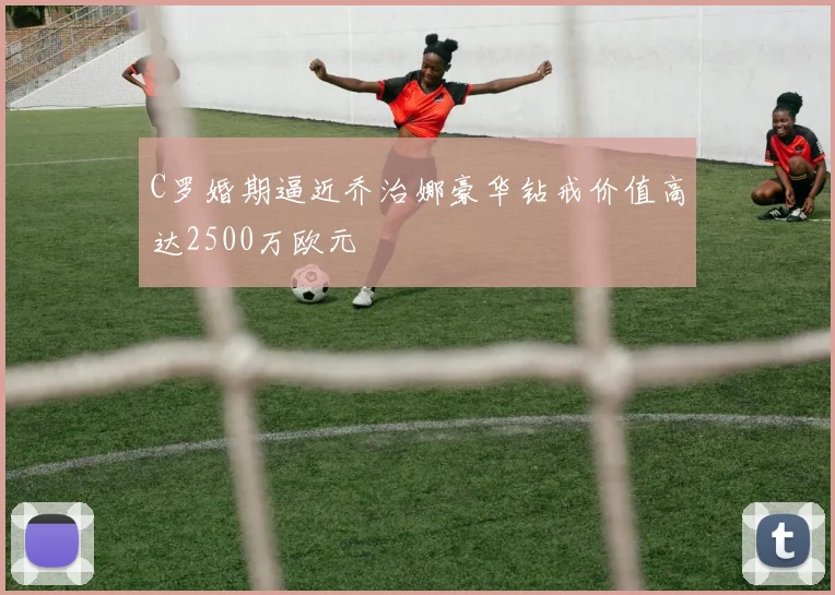 C罗婚期逼近乔治娜豪华钻戒价值高达2500万欧元