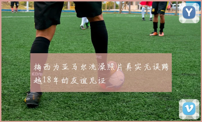 梅西为亚马尔洗澡照片真实无误跨越18年的友谊见证