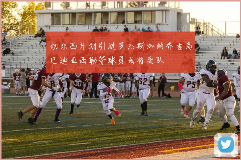 切尔西计划引进罗杰斯加纳乔吉乌巴迪亚西勒等球员或将离队